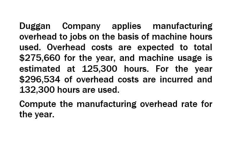 Duggan Company applies manufacturing
overhead to jobs on the basis of machine hours
used. Overhead costs are expected to total
$275,660 for the year, and machine usage is
estimated at 125,300 hours. For the year
$296,534 of overhead costs are incurred and
132,300 hours are used.
Compute the manufacturing overhead rate for
the year.