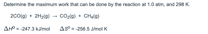 Determine the maximum work that can be done by the reaction at 1.0 atm, and 298 K.
2co(g) + 2H2(g) → CO2(g) + CH4(g)
AHO = -247.3 kJ/mol
AS° = -256.5 J/mol K
