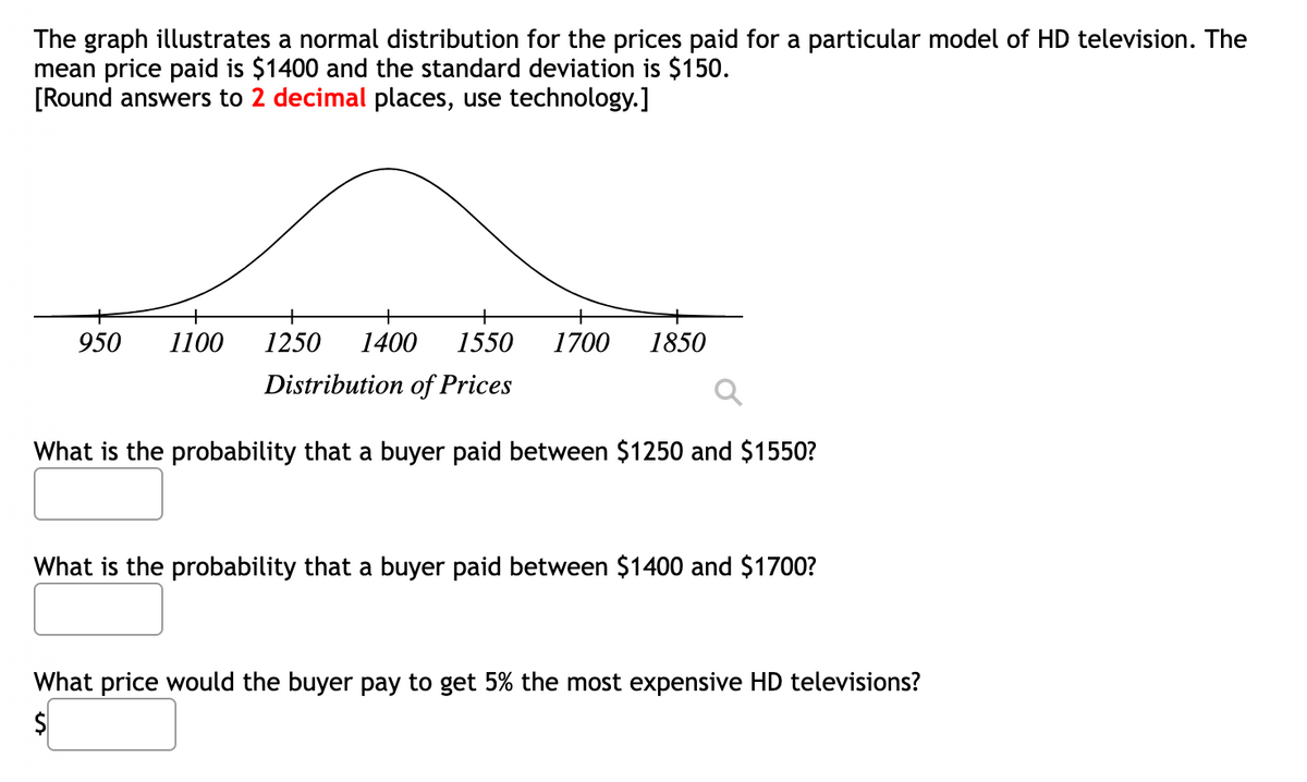 The graph illustrates a normal distribution for the prices paid for a particular model of HD television. The
mean price paid is $1400 and the standard deviation is $150.
[Round answers to 2 decimal places, use technology.]
+
950 1100
1250 1400 1550
Distribution of Prices
What is the probability that a buyer paid between $1250 and $1550?
1700 1850
What is the probability that a buyer paid between $1400 and $1700?
What price would the buyer pay to get 5% the most expensive HD televisions?
$