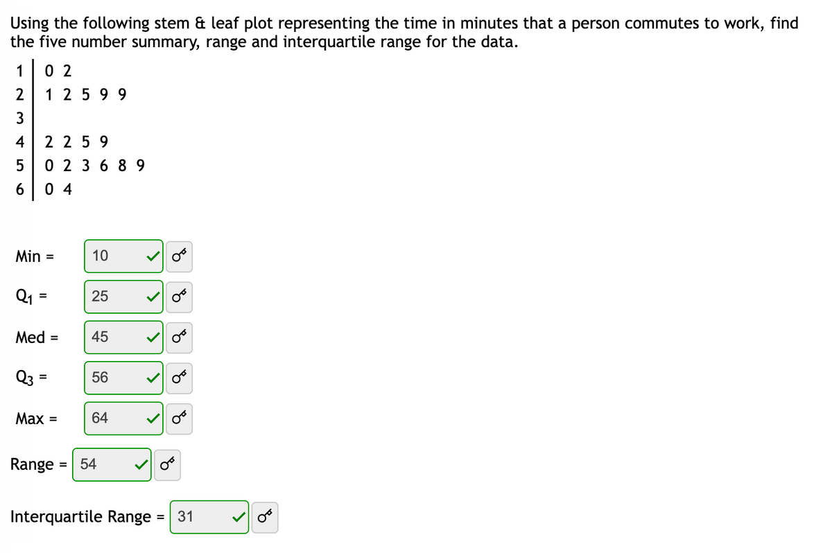 Using the following stem & leaf plot representing the time in minutes that a person commutes to work, find
the five number summary, range and interquartile range for the data.
1
02
2
1 2 599
3
4
2 2 5 9
LO
5
0 2 3 6 89
6
04
Min =
10
Q1
=
25
45
Med = 45
Q3 =
=
56
Q
E
E
60
Max =
64
Range
54
Interquartile Range
= 31