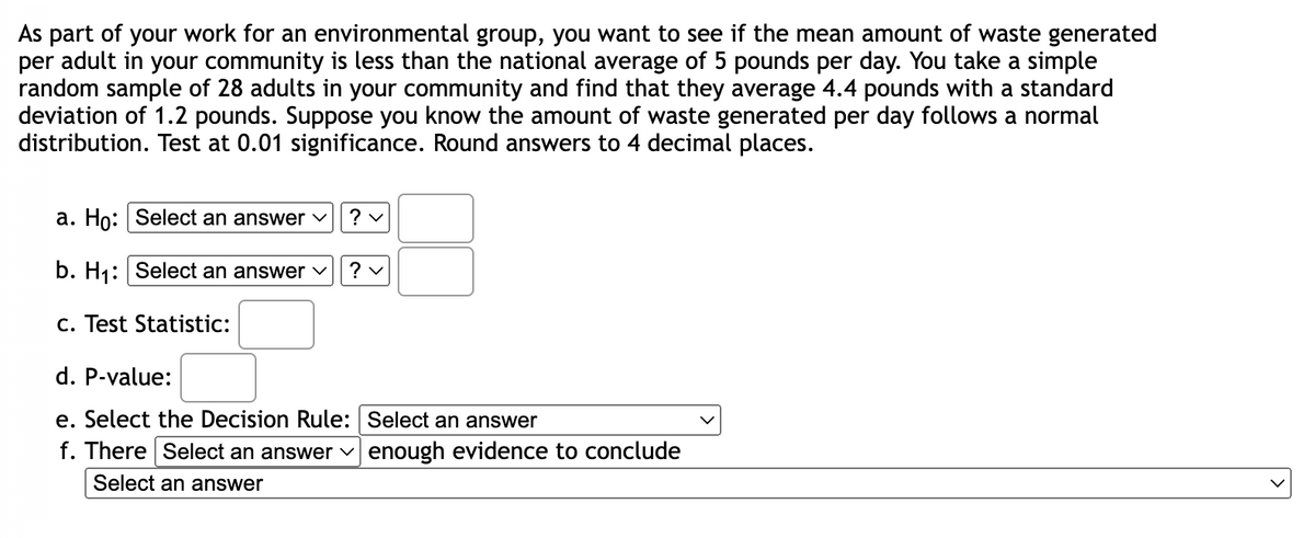 As part of your work for an environmental group, you want to see if the mean amount of waste generated
per adult in your community is less than the national average of 5 pounds per day. You take a simple
random sample of 28 adults in your community and find that they average 4.4 pounds with a standard
deviation of 1.2 pounds. Suppose you know the amount of waste generated per day follows a normal
distribution. Test at 0.01 significance. Round answers to 4 decimal places.
a. Ho: Select an answer
?v
b. H₁: Select an answer
?v
c. Test Statistic:
d. P-value:
e. Select the Decision Rule: Select an answer
f. There Select an answer ✓ enough evidence to conclude
Select an answer