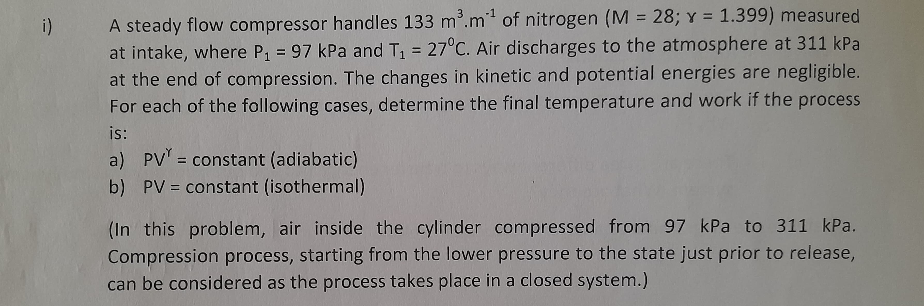 i)
A steady flow compressor handles 133 m³.m¹ of nitrogen (M = 28; y = 1.399) measured
at intake, where P₁ = 97 kPa and T₁ = 27°C. Air discharges to the atmosphere at 311 kPa
at the end of compression. The changes in kinetic and potential energies are negligible.
For each of the following cases, determine the final temperature and work if the process
is:
a)
PV = constant (adiabatic)
b) PV = constant (isothermal)
(In this problem, air inside the cylinder compressed from 97 kPa to 311 kPa.
Compression process, starting from the lower pressure to the state just prior to release,
can be considered as the process takes place in a closed system.)