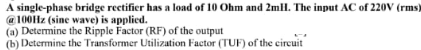 A single-phase bridge rectifier has a load of 10 Ohm and 2mll. The input AC of 220V (rms)
@ 100Hz (sine wave) is applied.
(a) Determine the Ripple Factor (RF) of the output
(b) Determine the Transformer Utilization Factor (TUF) of the circuit
