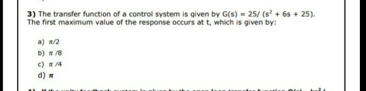 3) The transfer function of a control system is given by G(s) = 25/ (s + 6s + 25).
The first maximum value of the response occurs at t, which is given by:
a) n/2
b) n /8
c) n 14
d) n
