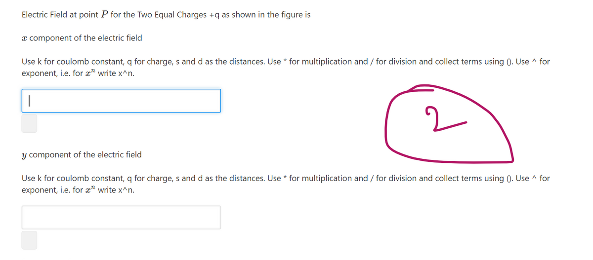 Electric Field at point P for the Two Equal Charges +q as shown in the figure is
x component of the electric field
Use k for coulomb constant, q for charge, s and d as the distances. Use * for multiplication and / for division and collect terms using (). Use ^ for
exponent, i.e. for x" write x^n.
y component of the electric field
Use k for coulomb constant, q for charge, s and d as the distances. Use * for multiplication and / for division and collect terms using (). Use ^ for
exponent, i.e. for x" write x^n.
