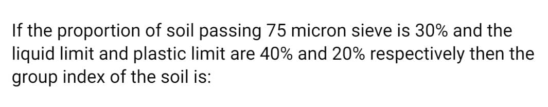 If the proportion of soil passing 75 micron sieve is 30% and the
liquid limit and plastic limit are 40% and 20% respectively then the
group index of the soil is:
