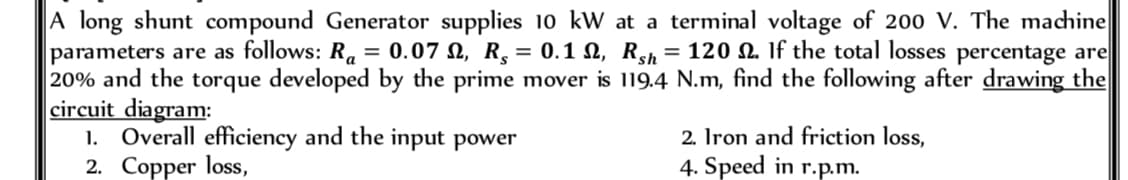 A long shunt compound Generator supplies 10 kW at a terminal voltage of 200 V. The machine
parameters are as follows: Ra= 0.07 , R, = 0.1 , Rsh = 120 2. If the total losses percentage are
20% and the torque developed by the prime mover is 119.4 N.m, find the following after drawing the
circuit diagram:
1. Overall efficiency and the input power
2. Copper loss,
2. Iron and friction loss,
4. Speed in r.p.m.