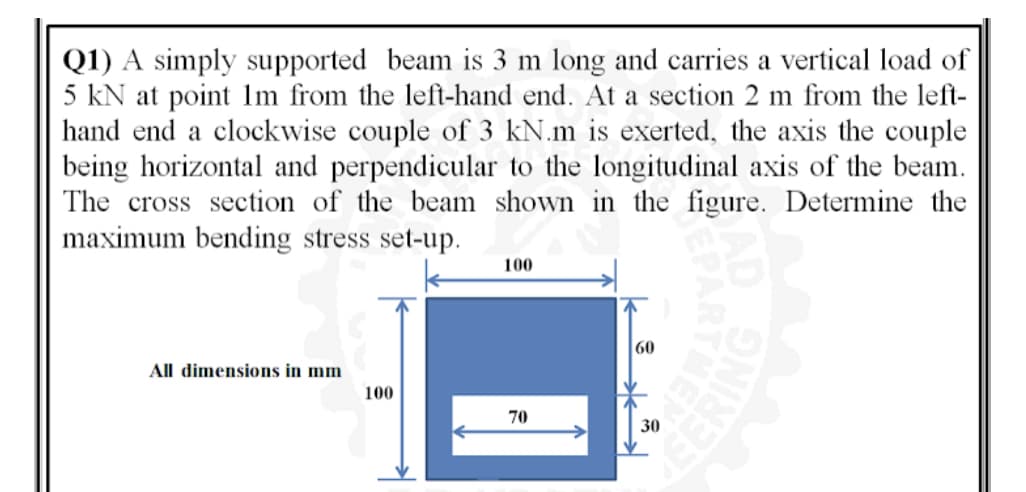 Q1) A simply supported beam is 3 m long and carries a vertical load of
5 kN at point lm from the left-hand end. At a section 2 m from the left-
hand end a clockwise couple of 3 kN.m is exerted, the axis the couple
being horizontal and perpendicular to the longitudinal axis of the beam.
The cross section of the beam shown in the figure. Determine the
maximum bending stress set-up.
100
60
All dimensions in mm
100
70
30
