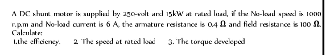 A DC shunt motor is supplied by 250-volt and 15kW at rated load, if the No-load speed is 1000
r.p.m and No-load current is 6 A, the armature resistance is 0.4 and field resistance is 100 2.
Calculate:
1.the efficiency. 2. The speed at rated load
3. The torque developed