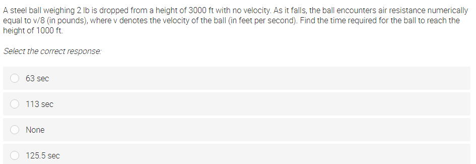 A steel ball weighing 2 lb is dropped from a height of 3000 ft with no velocity. As it falls, the ball encounters air resistance numerically
equal to v/8 (in pounds), where v denotes the velocity of the ball (in feet per second). Find the time required for the ball to reach the
height of 1000 ft.
Select the correct response:
63 sec
113 sec
None
125.5 sec
