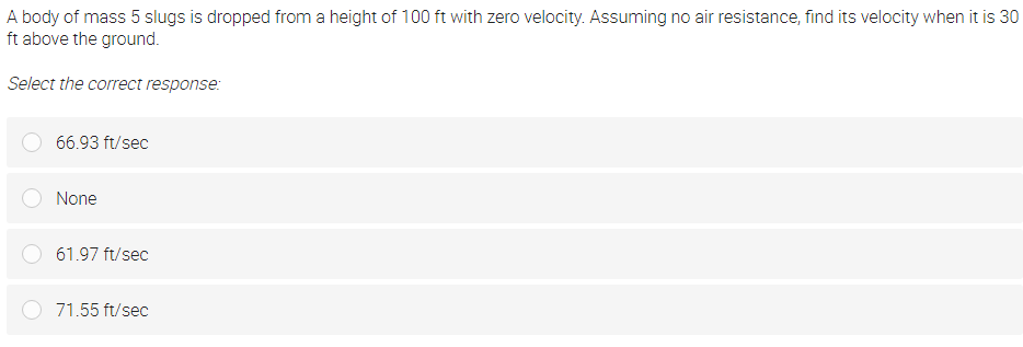 A body of mass 5 slugs is dropped from a height of 100 ft with zero velocity. Assuming no air resistance, find its velocity when it is 30
ft above the ground.
Select the correct response:
66.93 ft/sec
None
61.97 ft/sec
71.55 ft/sec
