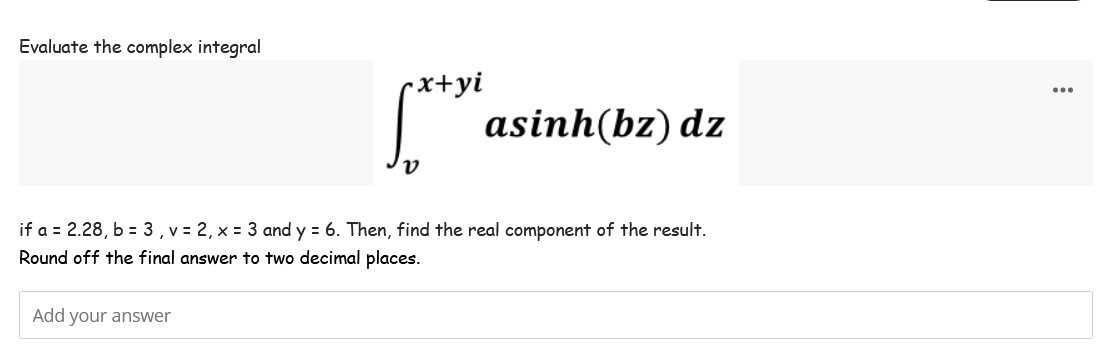 Evaluate the complex integral
-x+yi
Add your answer
ν
asinh(bz) dz
if a = 2.28, b = 3, v = 2, x = 3 and y = 6. Then, find the real component of the result.
Round off the final answer to two decimal places.
...