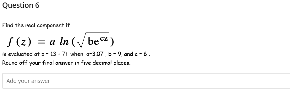 Question 6
Find the real component if
f (z) = a In
= a ln (√✓ becz)
is evaluated at z = 13 + 7i when a=3.07, b = 9, and c = 6.
Round off your final answer in five decimal places.
Add your answer