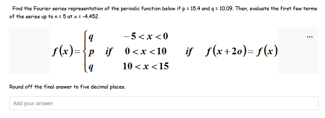 Find the Fourier series representation of the periodic function below if p = 15.4 and q = 10.09. Then, evaluate the first few terms
of the series up to n = 5 at x = -4.452.
f(x)={p_if
wf
9
-5<x<0
0<x<10 iƒ_ƒ(x+20)=f(x)
10<x< 15
Round off the final answer to five decimal places.
Add your answer
...