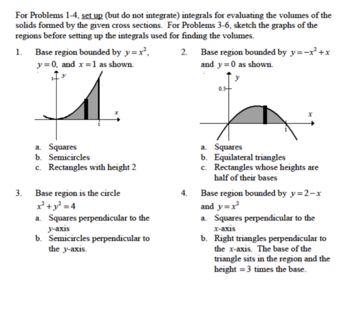 For Problems 1-4, set up (but do not integrate) integrals for evaluating the volumes of the
solids formed by the given cross sections. For Problems 3-6, sketch the graphs of the
regions before setting up the integrals used for finding the volumes.
1.
Base region bounded by y=x²,
2. Base region bounded by y=-x² +x
y = 0, and x=1 as shown.
and y=0 as shown.
y
0.5+
a. Squares
b. Semicircles
c. Rectangles with height 2
a. Squares
b. Equilateral triangles
c. Rectangles whose heights are
half of their bases
3.
Base region is the circle
4. Base region bounded by y=2-x
x'+y =4
a. Squares perpendicular to the
у-аxis
b. Semicircles perpendicular to
the y-axis.
and y=x
a. Squares perpendicular to the
х-ахis
b. Right triangles perpendicular to
the x-axis. The base of the
triangle sits in the region and the
height = 3 times the base.
