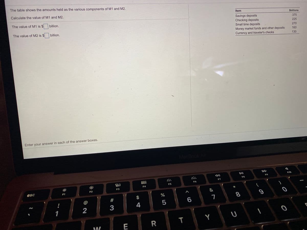 The table shows the amounts held as the various components of M1 and M2.
Calculate the value of M1 and M2.
Item
$billions
The value of M1 is $
Savings deposits
Checking deposits
Small time deposits
billion.
375
225
The value of M2 is $
billion.
270
Money market funds and other deposits
Currency and traveler's checks
160
130
Enter your answer in each of the answer boxes.
MacBook Air
DD
DII
F10
F9
80
888
F8
F7
F6
F5
F4
F3
esc
F1
F2
*
&
@
2#
2$
7
8
4
5
6
1
2
3
E
R
T

