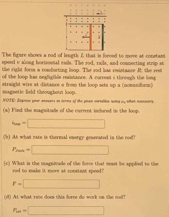 The figure shows a rod of length L that is forced to move at constant
speed v along horizontal rails. The rod, rails, and connecting strip at
the right form a conducting loop. The rod has resistance R; the rest
of the loop has negligible resistance. A current i through the long
straight wire at distance a from the loop sets up a (nonuniform)
magnetic field throughout loop.
NOTE: Erpress your answers in terms of the given variables using p, when necessary-
(a) Find the magnitude of the current induced in the loop.
iloop
(b) At what rate is thermal energy generated in the rod?
PJoule =
%3D
(c) What is the magnitude of the force that must be applied to the
rod to make it move at constant speed?
F =
(d) At what rate does this force do work on the rod?
Pext
%3D
..
..
x xx
X XX
