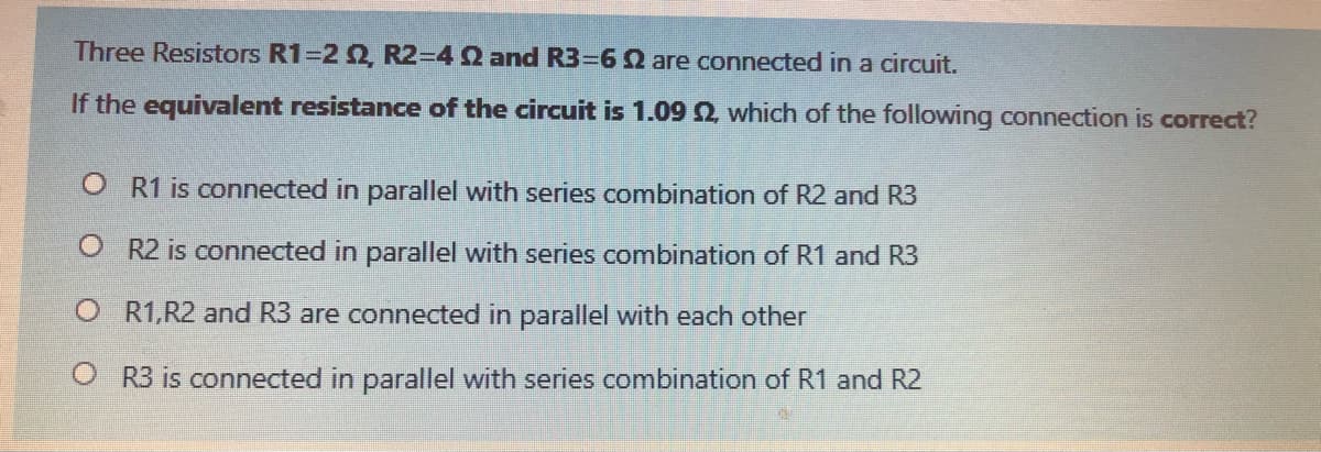 Three Resistors R1=2 2, R2-4 Q and R33D62 are connected in a circuit.
If the equivalent resistance of the circuit is 1.09 2, which of the following connection is correct?
O R1 is connected in parallel with series combination of R2 and R3
O R2 is connected in parallel with series combination of R1 and R3
O R1,R2 and R3 are connected in parallel with each other
O R3 is connected in parallel with series combination of R1 and R2
