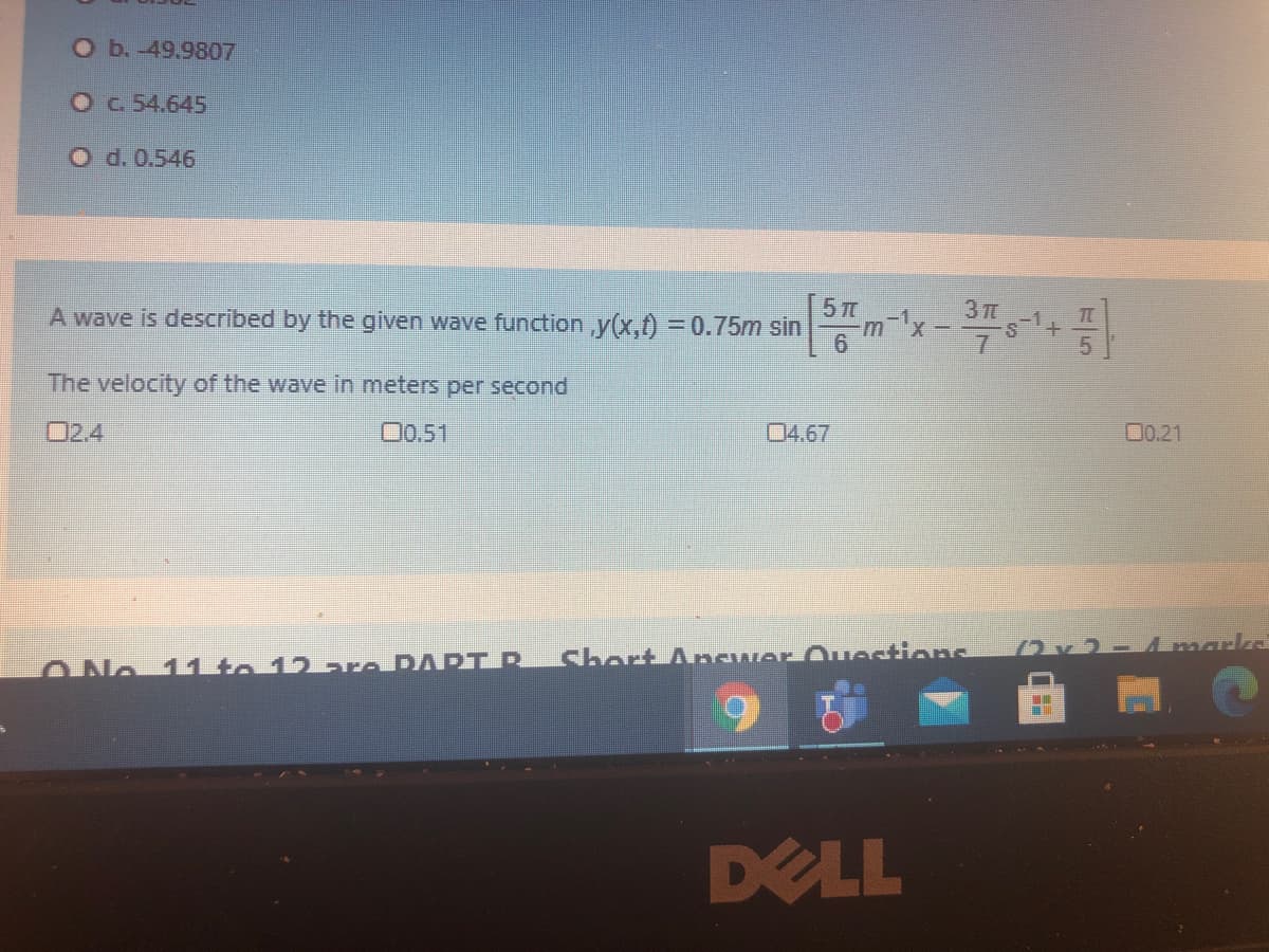 Ob.-49.9807
Oc 54.645
O d. 0.546
5 T
A wave is described by the given wave function,y(x,) = 0.75m sin
The velocity of the wave in meters per second
O2.4
O0.51
04.67
00.21
Short Ancwer Questions
2x2- marks
11to 12 are PAPT R
DELL

