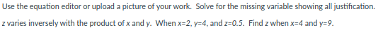 Use the equation editor or upload a picture of your work. Solve for the missing variable showing all justification.
z varies inversely with the product of x and y. When x=2, y=4, and z=0.5. Find z when x=4 and y=9.
