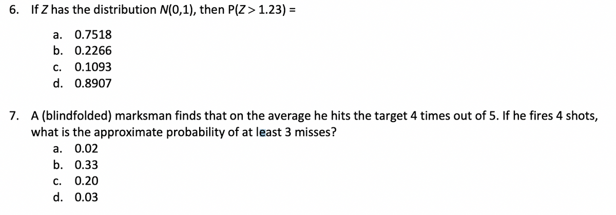 6. If Z has the distribution N(0,1), then P(Z> 1.23) =
%3D
а.
0.7518
b. 0.2266
С.
0.1093
d. 0.8907
7. A (blindfolded) marksman finds that on the average he hits the target 4 times out of 5. If he fires 4 shots,
what is the approximate probability of at least 3 misses?
а.
0.02
b. 0.33
С.
0.20
d. 0.03
