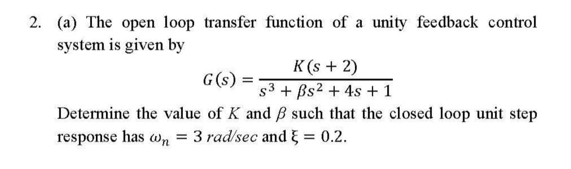 2. (a) The open loop transfer function of a unity feedback control
system is given by
K (s + 2)
s3 + Bs2 + 4s + 1
G(s) =
Determine the value of K and B such that the closed loop unit step
response has Wn
3 rad/sec and E = 0.2.
%3D
