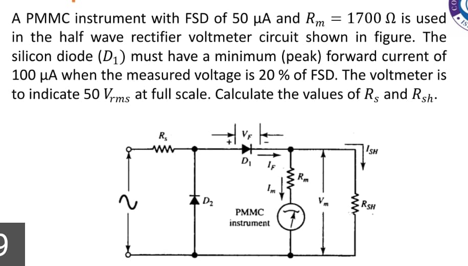 1700 Ω is used
A PMMC instrument with FSD of 50 µA and Rm
in the half wave rectifier voltmeter circuit shown in figure. The
silicon diode (D1) must have a minimum (peak) forward current of
100 µA when the measured voltage is 20 % of FSD. The voltmeter is
to indicate 50 Vrms at full scale. Calculate the values of R, and Rsh-
R,
ISH
IF
Im
Vm
RSH
РММС
instrument
CO
