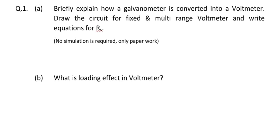 Q.1.
(a)
Briefly explain how a galvanometer is converted into a Voltmeter.
Draw the circuit for fixed & multi range Voltmeter and write
equations for Rs.
(No simulation is required, only paper work)
(b)
What is loading effect in Voltmeter?
