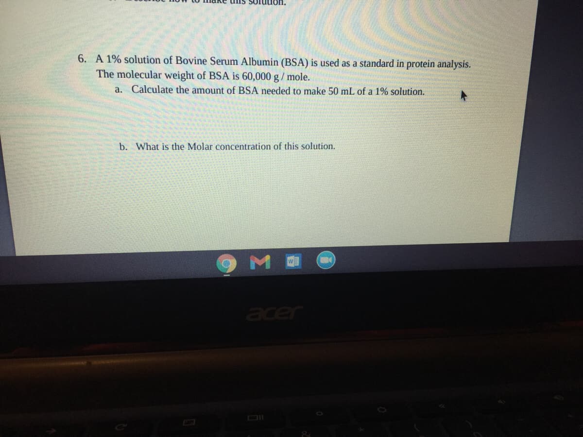 uis Solution.
6. A 1% solution of Bovine Serum Albumin (BSA) is used as a standard in protein analysis.
The molecular weight of BSA is 60,000 g/ mole.
a. Calculate the amount of BSA needed to make 50 mL of a 1% solution.
b. What is the Molar concentration of this solution.
M
acer
