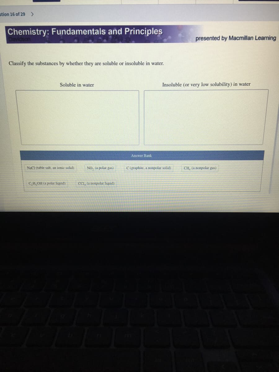 stion 16 of 29
<>
Chemistry: Fundamentals and Principles
presented by Macmillan Learning
Classify the substances by whether they are soluble or insoluble in water.
Soluble in water
Insoluble (or very low solubility) in water
Answer Bank
NaCl (table salt, an ionic solid)
NO. (a polar gas)
C (graphite, a nonpolar solid)
CH, (a nonpolar gus)
C,H, OH (a polar liquid)
CCI, (a nonpolar liquid)
