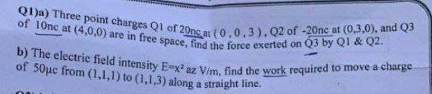 b) The electric field intensity E-x² az V/m, find the work required to move a charge
Q1)a) Three point charges Q1 of 20nc at (0,0,3),Q2 of -20nc at (0,3,0), and Q3
of 10nc at (4,0,0) are in free space, find the force exerted on Q3 by Q1 & Q2.
of 50µc from (1,1,1) to (1,1,3) along a straight line.
