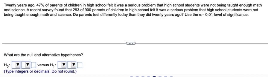 Twenty years ago, 47% of parents of children in high school felt it was a serious problem that high school students were not being taught enough math
and science. A recent survey found that 293 of 900 parents of children in high school felt it was a serious problem that high school students were not
being taught enough math and science. Do parents feel differently today than they did twenty years ago? Use the a= 0.01 level of significance.
What are the null and alternative hypotheses?
Họ:
versus H,:
(Type integers or decimals. Do not round.)
