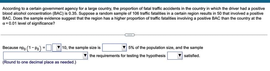 According to a certain government agency for a large country, the proportion of fatal traffic accidents in the country in which the driver had a positive
blood alcohol concentration (BAC) is 0.35. Suppose a random sample of 106 traffic fatalities in a certain region results in 50 that involved a positive
BAC. Does the sample evidence suggest that the region has a higher proportion of traffic fatalities involving a positive BAC than the country at the
a = 0.01 level of significance?
Because npo (1- Po)
10, the sample size is
5% of the population size, and the sample
the requirements for testing the hypothesis
satisfied.
(Round to one decimal place as needed.)
