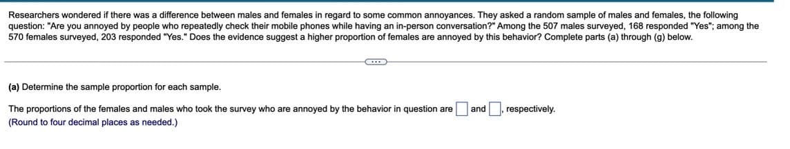 Researchers wondered there was a difference between males and females in regard o some common annoyances. They asked a random sample of males and females, the following
question: "Are you annoyed by people who repeatedly check their mobile phones while having an in-person conversation?" Among the 507 males surveyed, 168 responded "Yes"; among the
570 females surveyed, 203 responded "Yes." Does the evidence suggest a higher proportion of females are annoyed by this behavior? Complete parts (a) through (g) below.
~
(a) Determine the sample proportion for each sample.
and
respectively.
The proportions of the females and males who took the survey who are annoyed by the behavior in question are
(Round to four decimal places as needed.)