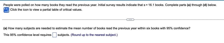 People were polled on how many books they read the previous year. Initial survey results indicate that s = 16.1 books. Complete parts (a) through (d) below.
Click the icon to view a partial table of critical values.
(a) How many subjects are needed to estimate the mean number of books read the previous year within six books with 95% confidence?
This 95% confidence level requires
subjects. (Round up to the nearest subject.)