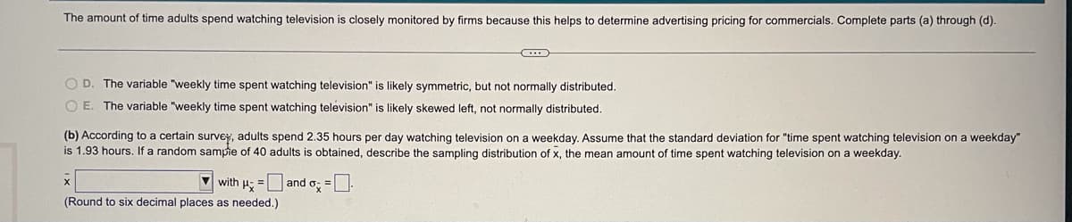 The amount of time adults spend watching television is closely monitored by firms because this helps to determine advertising pricing for commercials. Complete parts (a) through (d).
O D. The variable "weekly time spent watching television" is likely symmetric, but not normally distributed.
O E. The variable "weekly time spent watching television" is likely skewed left, not normally distributed.
(b) According to a certain survey, adults spend 2.35 hours per day watching television on a weekday. Assume that the standard deviation for "time spent watching television on a weekday"
is 1.93 hours. If a random sampie of 40 adults
s obtained, describe the sampling distribution of x, the mean amount of time spent watching television on a weekday.
V with H
and o =
(Round to six decimal places as needed.)
