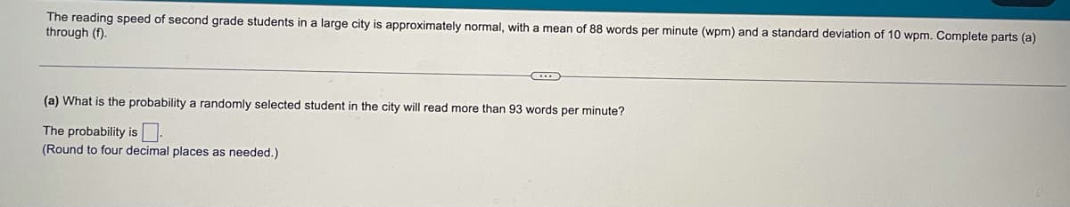 The reading speed of second grade students in a large city is approximately normal, with a mean of 88 words per minute (wpm) and a standard deviation of 10 wpm. Complete parts (a)
through (f).
(a) What is the probability a randomly selected student in the city will read more than 93 words per minute?
The probability is:
(Round to four decimal places as needed.)
