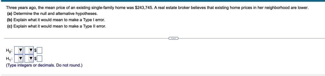 Three years ago, the mean price of an existing single-family home was $243,745. A real estate broker believes that existing home prices in her neighborhood are lower.
(a) Determine the null and alternative hypotheses.
(b) Explain what it would mean to make a Type I error.
(c) Explain what it would mean to make a Type Il error.
Ho:
H,:
(Type integers or decimals. Do not round.)
