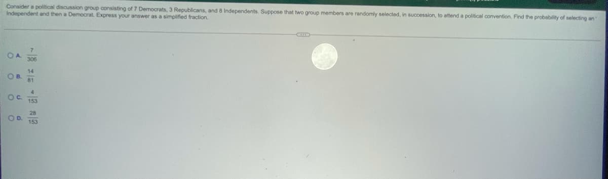 Consider a political discussion group consisting of 7 Democrats, 3 Republicans, and 8 Independents. Suppose that two group members are randomly selected, in succession, to attend a political convention. Find the probability of selecting an
Independent and then a Democrat. Express your answer as a simplified fraction.
7
OA
306
14
OB.
81
4.
Oc.
153
28
OD.
153
