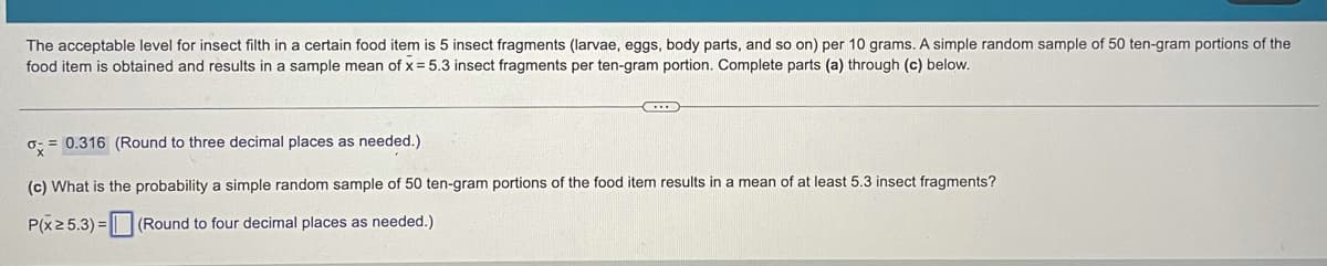 The acceptable level for insect filth in a certain food item is 5 insect fragments (larvae, eggs, body parts, and so on) per 10 grams. A simple random sample of 50 ten-gram portions of the
food item is obtained and results in a sample mean of x = 5.3 insect fragments per ten-gram portion. Complete parts (a) through (c) below.
o: = 0.316 (Round to three decimal places as needed.)
(c) What is the probability a simple random sample of 50 ten-gram portions of the food item results in a mean of at least 5.3 insect fragments?
P(x 2 5.3) = ||| (Round to four decimal places as needed.)
