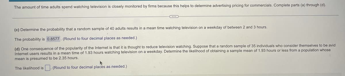 The amount of time adults spend watching television is closely monitored by firms because this helps to determine advertising pricing for commercials. Complete parts (a) through (d).
(c) Determine the probability that a random sample of 40 adults results in a mean time watching television on a weekday of between 2 and 3 hours.
The probability is 0.8577. (Round to four decimal places as needed.)
(d) One consequence of the popularity of the Internet is that it is thought to reduce television watching. Suppose that a random sample of 35 individuals who consider themselves to be avid
Internet users results in a mean time of 1.93 hours watching television on a weekday. Determine the likelihood of obtaining a sample mean of 1.93 hours or less from a population whose
mean is presumed to be 2.35 hours.
The likelihood is
(Round to four decimal places as needed.)
