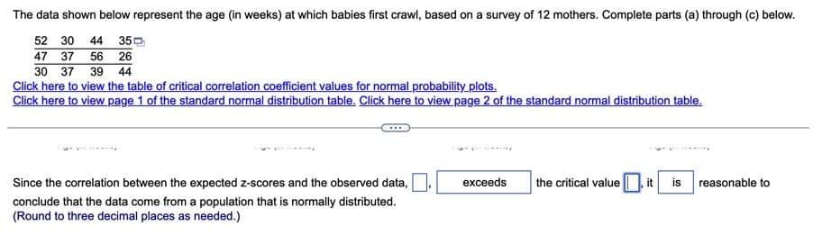 The data shown below represent the age (in weeks) at which babies first crawl, based on a survey of 12 mothers. Complete parts (a) through (c) below.
52 30 44 35
47 37 56 26
30 37 39 44
Click here to view the table of critical correlation coefficient values for normal probability plots.
Click here to view page 1 of the standard normal distribution table. Click here to view page 2 of the standard normal distribution table.
exceeds the critical value, it is
reasonable to
Since the correlation between the expected z-scores and the observed data,
conclude that the data come from a population that is normally distributed.
(Round to three decimal places as needed.)