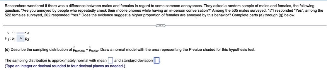 Researchers wondered if there was a difference between males and females in regard to some common annoyances. They asked a random sample of males and females, the following
question: "Are you annoyed by people who repeatedly check their mobile phones while having an in-person conversation?" Among the 505 males surveyed, 171 responded "Yes"; among the
522 females surveyed, 202 responded "Yes." Does the evidence suggest a higher proportion of females are annoyed by this behavior? Complete parts (a) through (g) below.
H₁: P₁ P2
(d) Describe the sampling distribution of Pfemale Pmale Draw a normal model with the area representing the P-value shaded for this hypothesis test.
The sampling distribution is approximately normal with mean and standard deviation
(Type an integer or decimal rounded to four decimal places as needed.)