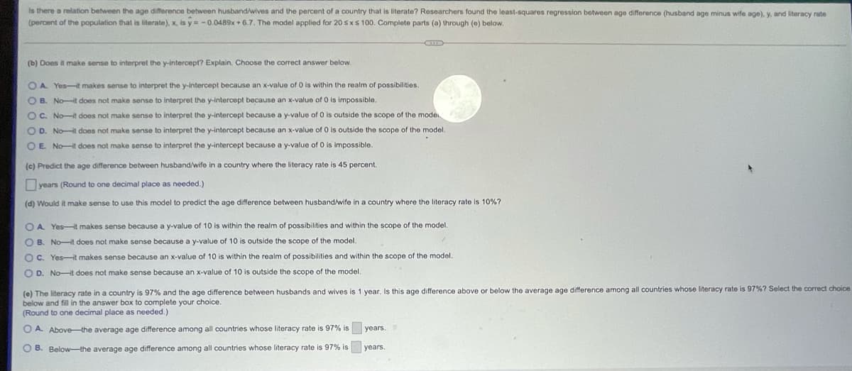 Is there a relation between the age difference between husband/wives and the percent of a country that is literate? Researchers found the least-squares regression between age difference (husband age minus wife age), y, and literacy rate
(percent of the population that is literate), x, is y = -0.0489x + 6.7, The model applied for 20 sxs 100. Complete parts (a) through (0) below.
(b) Does it make sense to interpret the y-intercept? Explain. Choose the correct answer below.
O A. Yes-t makes sense to interpret the y-intercept because an x-value of O is within the realm of possibilities.
OB. Not does not make sense to interpret the y-intercept because an x-value of 0 is impossible.
OC. No-t does not make sense to interpret the y-intercept because a y-value of 0 is outside the scope of the mode
O D. No-t does not make sense to interpret the y-intercept because an x-value of 0 is outside the scope of the model.
OE Not does not make sense to interpret the y-intercept because a y-value of O is impossible.
(c) Predict the age difference between husband/wife in a country where the literacy rate is 45 percent.
Dyears (Round
one decimal place as needed.)
(d) Would it make sense to use this model to predict the age difference between husband/wife in a country where the literacy rate is 10%?
OA. Yes-t makes sense because a y-value of 10 is within the realm of possibilities and within the scope of the model.
O B. No-t does not make sense because a y-value of 10 is outside the scope of the model.
O C. Yes-it makes sense because an x-value of 10 is within the realm of possibilities and within the scope of the model.
O D. NoHt does not make sense because an x-value of 10 is outside the scope of the model.
(e) The literacy rate in a country is 97% and the age difference between husbands and wives is 1 year. Is this age difference above or below the average age difference among all countries whose literacy rate is 97%? Select the correct choice
below and fill in the answer box to complete your choice.
(Round to one decimal place as needed.)
O A. Abovethe average age difference among all countries whose literacy rate is
% is
years.
O B. Below-the average age difference among all countries whose literacy rate is 97% is
years.
