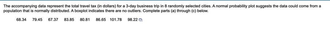 The accompanying data represent the total travel tax (in dollars) for a 3-day business trip in 8 randomly selected cities. A normal probability plot suggests the data could come from a
population that is normally distributed. A boxplot indicates there are no outliers. Complete parts (a) through (c) below.
68.34 79.45 67.37 83.85 80.81 86.65 101.78
98.22