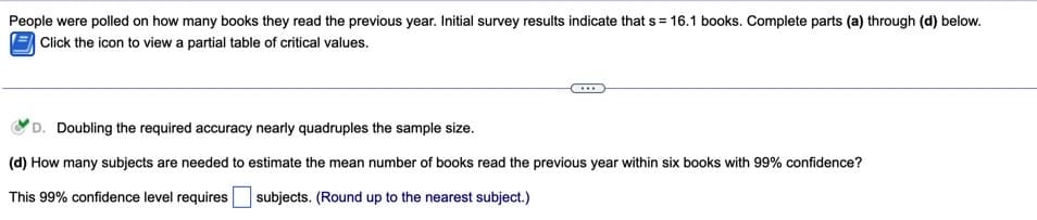 People were polled on how many books they read the previous year. Initial survey results indicate that s = 16.1 books. Complete parts (a) through (d) below.
Click the icon to view a partial table of critical values.
...
D. Doubling the required accuracy nearly quadruples the sample size.
(d) How many subjects are needed to estimate the mean number of books read the previous year within six books with 99% confidence?
This 99% confidence level requires subjects. (Round up to the nearest subject.)