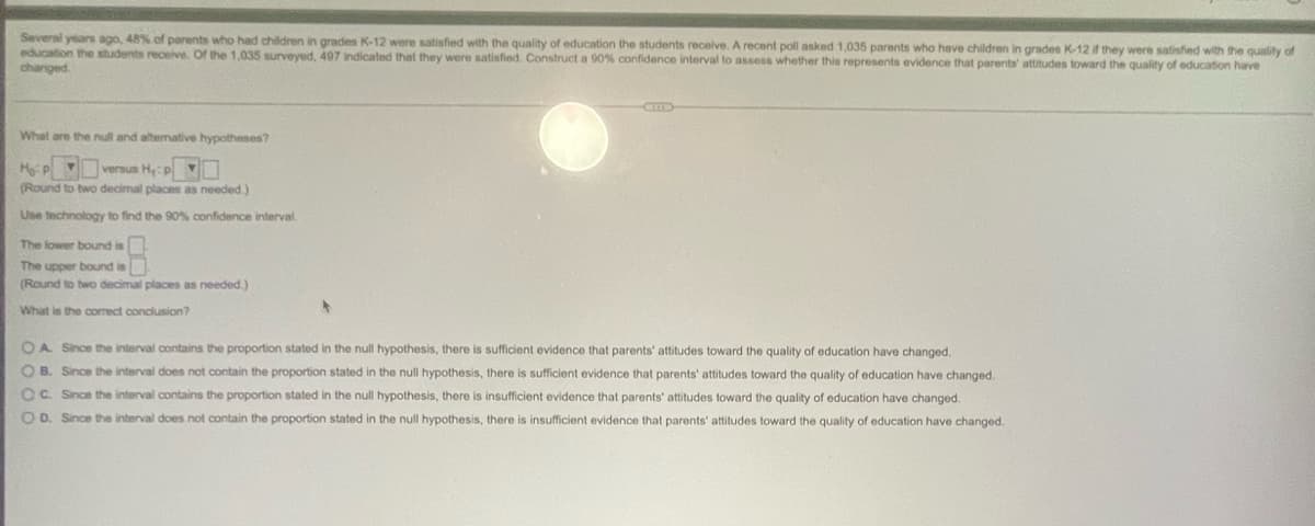 Several years ago, 48% of parents who had children in grades K-12 were satisfied with the quality of education the students receive. A recent poll asked 1,035 parents who have children in grades K-12 if they were satisfied with the quality of
education the students receive. Of the 1,035 surveyed, 497 indicated that they were satisfied. Construct a 90% confidence interval to assess whether this represents evidence that parents' attitudes toward the quality of education have
changed.
What are the null and alternative hypotheses?
HP versus H₁: p
(Round to two decimal places as needed.)
Use technology to find the 90% confidence interval.
The lower bound is
The upper bound is
(Round to two decimal places as needed.)
What is the correct conclusion?
OA. Since the interval contains the proportion stated in the null hypothesis, there is sufficient evidence that parents' attitudes toward the quality of education have changed.
OB. Since the interval does not contain the proportion stated in the null hypothesis, there sufficient evidence that parents' attitudes toward the quality of education have changed.
OC. Since the interval contains the proportion stated in the null hypothesis, there is insufficient evidence that parents' attitudes toward the quality of education have changed.
OD. Since the interval does not contain the proportion stated in the null hypothesis, there i insufficient evidence that parents' attitudes toward the quality of education have changed.