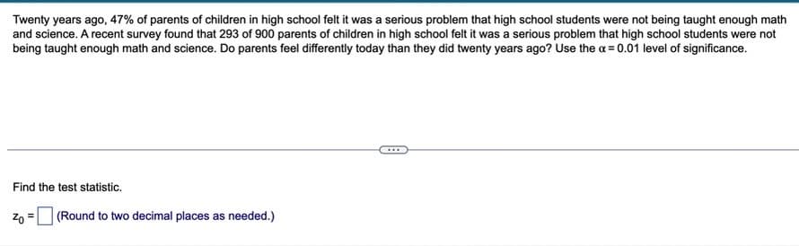 Twenty years ago, 47% of parents of children in high school felt it was a serious problem that high school students were not being taught enough math
and science. A recent survey found that 293 of 900 parents of children in high school felt it was a serious problem that high school students were not
being taught enough math and science. Do parents feel differently today than they did twenty years ago? Use the a = 0.01 level of significance.
...
Find the test statistic.
Zn = (Round to two decimal places as needed.)
%3D
