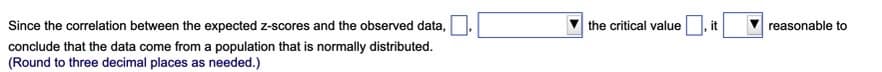 Since the correlation between the expected z-scores and the observed data,
conclude that the data come from a population that is normally distributed.
(Round to three decimal places as needed.)
the critical value
it
reasonable to