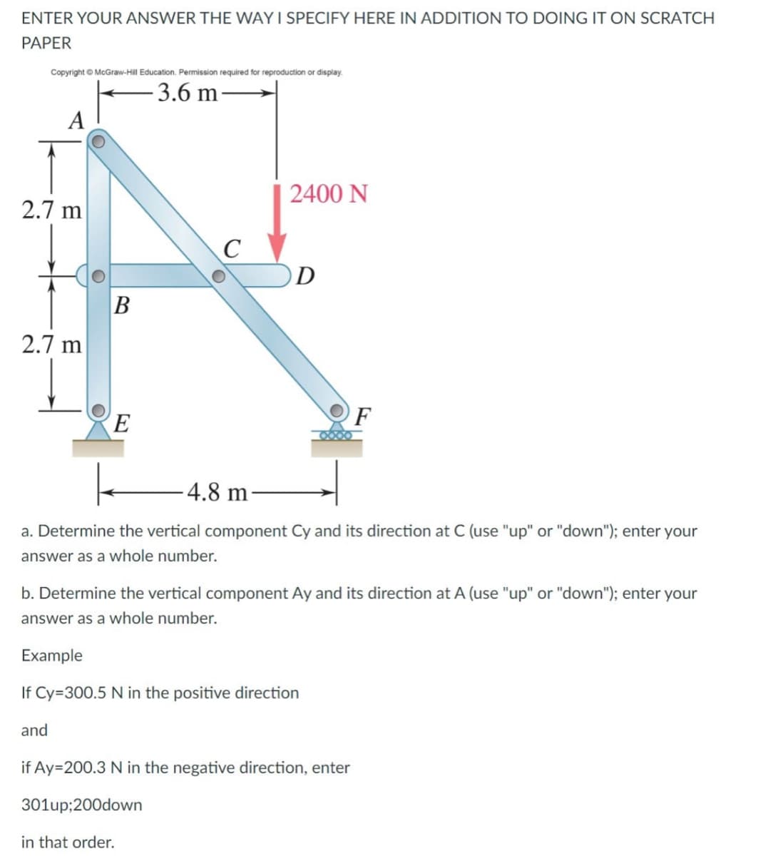 ENTER YOUR ANSWER THE WAY I SPECIFY HERE IN ADDITION TO DOING IT ON SCRATCH
PAPER
Copyright © McGraw-Hill Education. Permission required for reproduction or display.
-3.6 m
A
2400 N
2.7 m
D
2.7 m
F
E
-4.8 m
a. Determine the vertical component Cy and its direction at C (use "up" or "down"); enter your
answer as a whole number.
b. Determine the vertical component Ay and its direction at A (use "up" or "down"); enter your
answer as a whole number.
Example
If Cy=300.5 N in the positive direction
and
if Ay=200.3 N in the negative direction, enter
301up;200down
in that order.
B
C